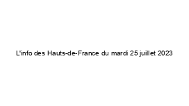 L'info des Hauts-de-France du mardi 25 juillet 2023