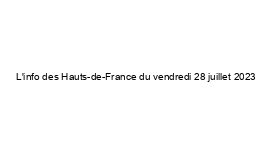 L'info des Hauts-de-France du vendredi 28 juillet 2023
