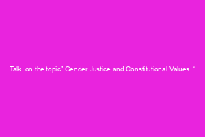 Talk  on the topic” Gender Justice and Constitutional Values  “
