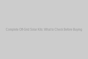 Complete Off-Grid Solar Kits: What to Check Before Buying
