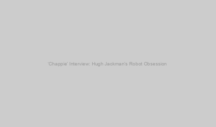 ‘Chappie’ Interview: Hugh Jackman’s Robot Obsession & X-Men Movie Future