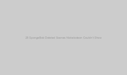 25 SpongeBob Deleted Scenes Nickelodeon Couldn’t Show