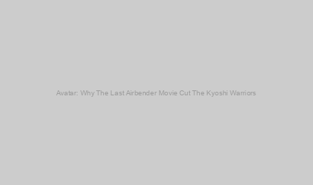 Avatar: Why The Last Airbender Movie Cut The Kyoshi Warriors