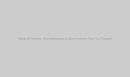 Game of Thrones: Why Melisandre Is More Powerful Than You Thought
