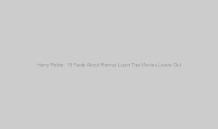 Harry Potter: 10 Facts About Remus Lupin The Movies Leave Out