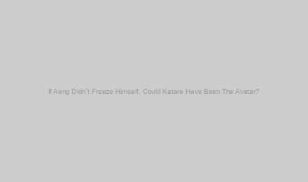 If Aang Didn’t Freeze Himself, Could Katara Have Been The Avatar?