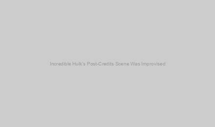 Incredible Hulk’s Post-Credits Scene Was Improvised