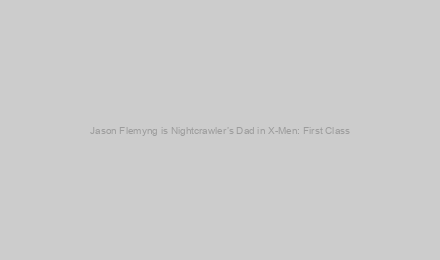 Jason Flemyng is Nightcrawler’s Dad in X-Men: First Class
