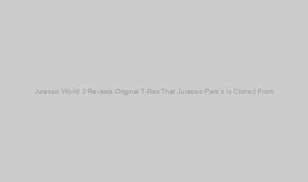 Jurassic World 3 Reveals Original T-Rex That Jurassic Park’s Is Cloned From