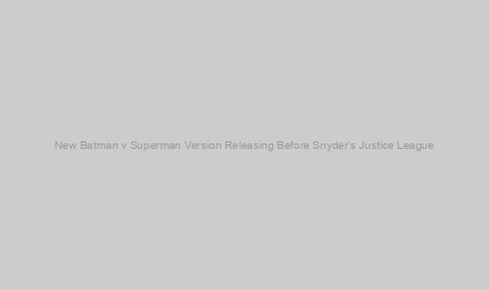 New Batman v Superman Version Releasing Before Snyder’s Justice League