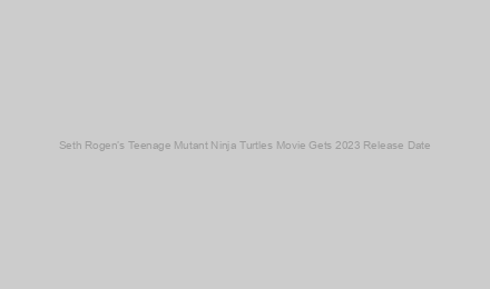 Seth Rogen’s Teenage Mutant Ninja Turtles Movie Gets 2023 Release Date