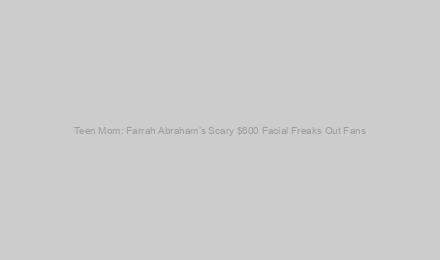 Teen Mom: Farrah Abraham’s Scary $600 Facial Freaks Out Fans