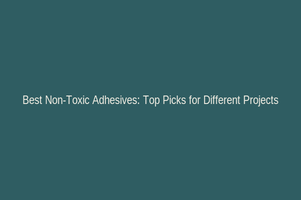 Best Non-Toxic Adhesives: Top Picks for Different Projects