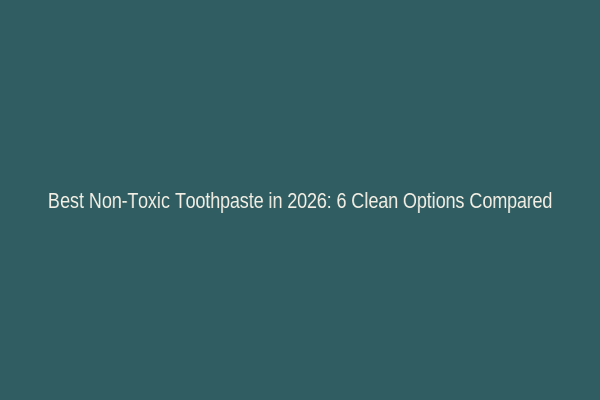 Best Non-Toxic Toothpaste in 2026: 6 Clean Options Compared