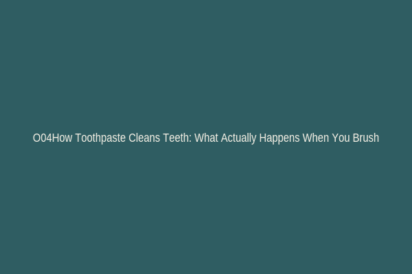 O04How Toothpaste Cleans Teeth: What Actually Happens When You Brush