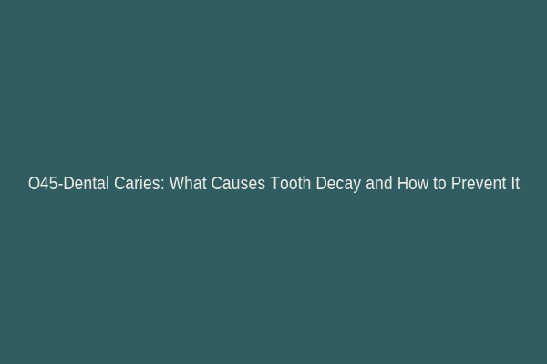 O45-Dental Caries: What Causes Tooth Decay and How to Prevent It