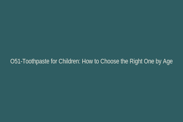 O51-Toothpaste for Children: How to Choose the Right One by Age