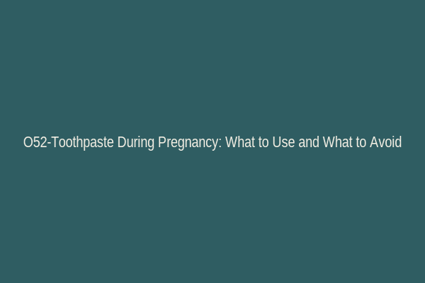 O52-Toothpaste During Pregnancy: What to Use and What to Avoid