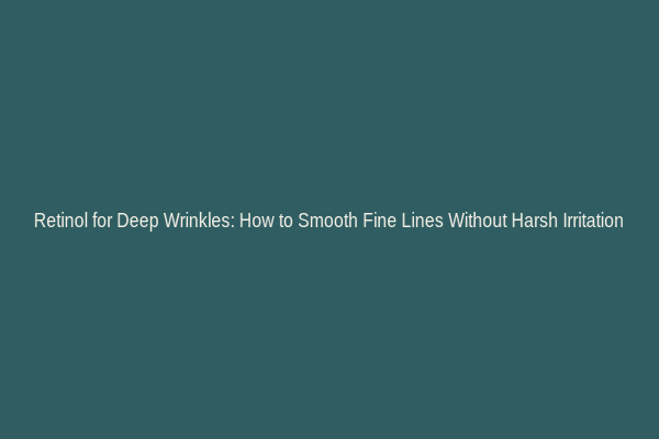 Retinol for Deep Wrinkles: How to Smooth Fine Lines Without Harsh Irritation