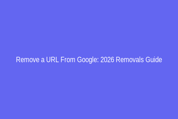 Remove a URL From Google: 2026 Removals Guide
