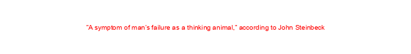 ”A symptom of man’s failure as a thinking animal,” according to John Steinbeck