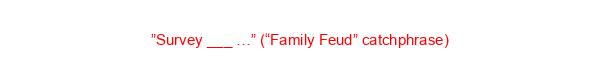 ”Survey ___ …” (“Family Feud” catchphrase)