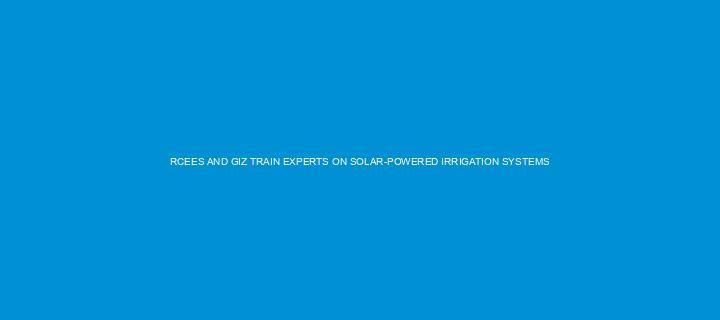 RCEES AND GIZ TRAIN EXPERTS ON SOLAR-POWERED IRRIGATION SYSTEMS