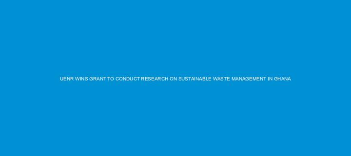 UENR WINS GRANT TO CONDUCT RESEARCH ON SUSTAINABLE WASTE MANAGEMENT IN GHANA