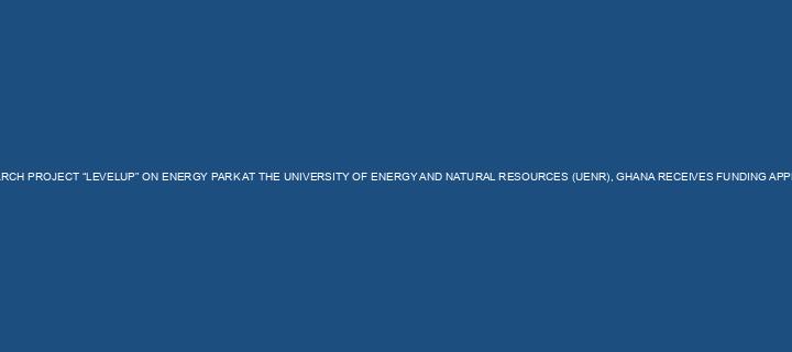 RESEARCH PROJECT “LEVELUP” ON ENERGY PARK AT THE UNIVERSITY OF ENERGY AND NATURAL RESOURCES (UENR), GHANA RECEIVES FUNDING APPROVAL