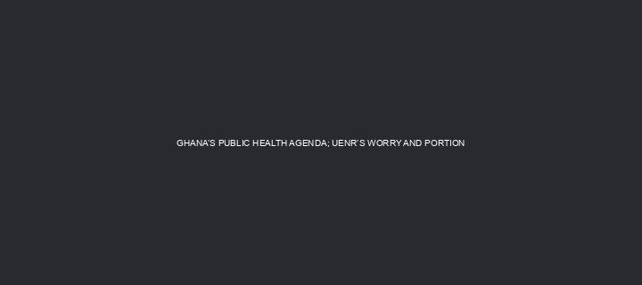 GHANA’S PUBLIC HEALTH AGENDA; UENR’S WORRY AND PORTION