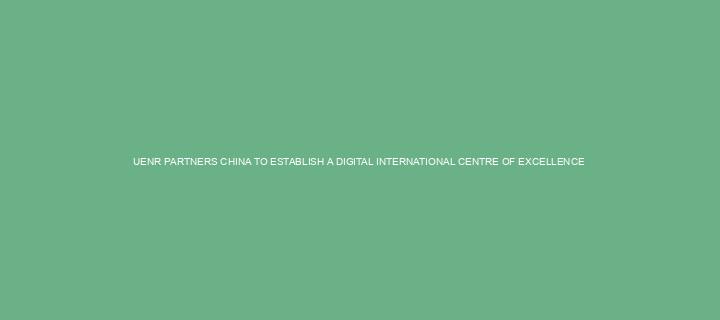 UENR PARTNERS CHINA TO ESTABLISH A DIGITAL INTERNATIONAL CENTRE OF EXCELLENCE 