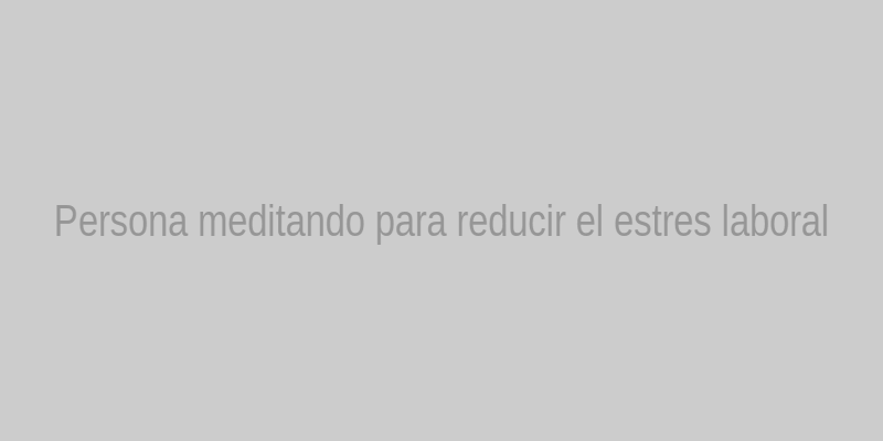 Persona meditando para reducir el estrés laboral