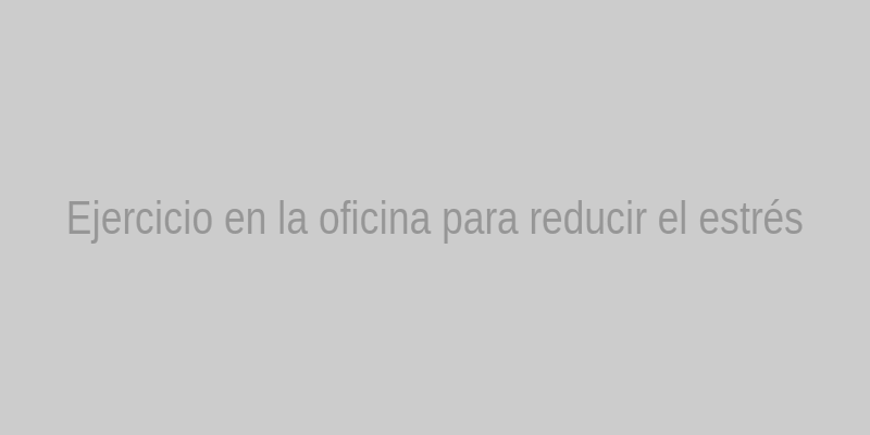Persona realizando estiramientos en la oficina para reducir el estrés laboral