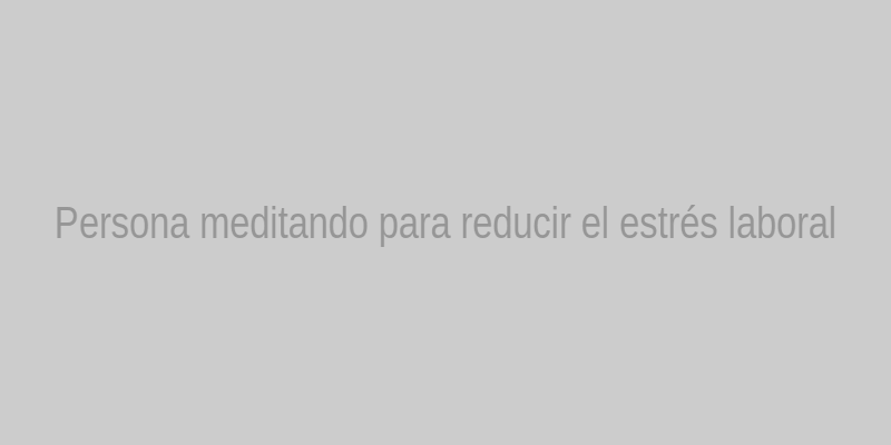 Persona meditando para reducir el estrés laboral