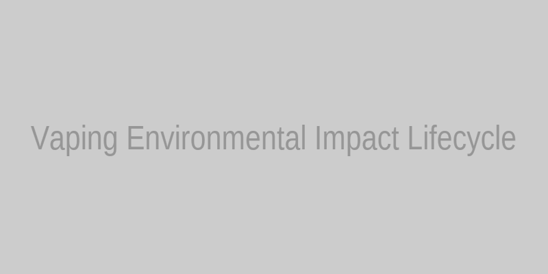 Vaping Environmental Impact lifecycle from production to pollution