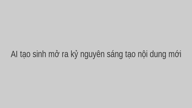 AI tạo sinh mở ra kỷ nguyên sáng tạo nội dung mới.