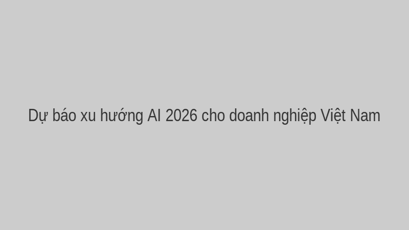 Dự báo xu hướng AI 2026 cho doanh nghiệp Việt Nam.
