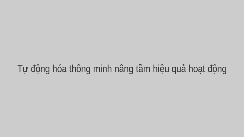 Tự động hóa thông minh nâng tầm hiệu quả hoạt động.