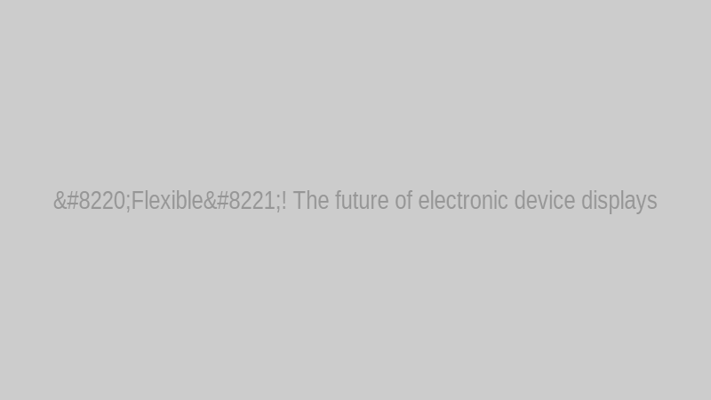“Flexible”! The future of electronic device displays