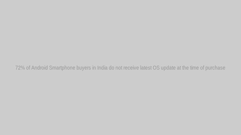72% of Android Smartphone buyers in India do not receive latest OS update at the time of purchase