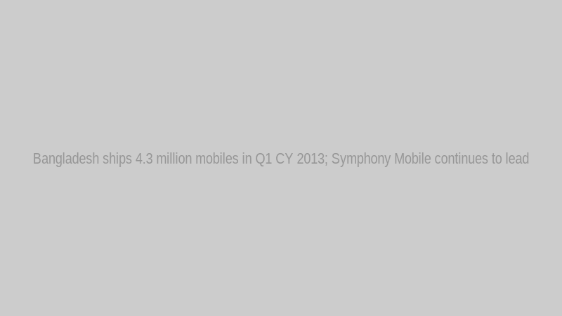 Bangladesh ships 4.3 million mobiles in Q1 CY 2013; Symphony Mobile continues to lead