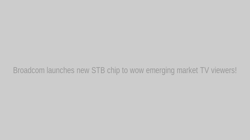 Broadcom launches new STB chip to wow emerging market TV viewers!