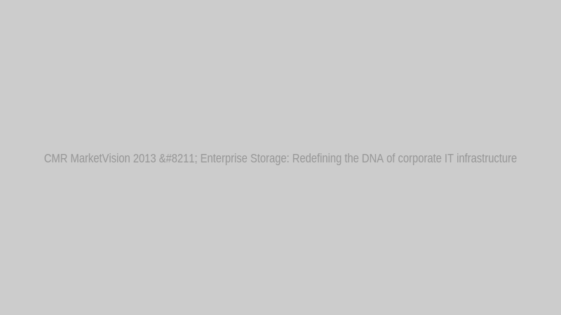 CMR MarketVision 2013 – Enterprise Storage: Redefining the DNA of corporate IT infrastructure