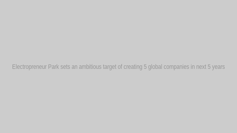 Electropreneur Park sets an ambitious target of creating 5 global companies in next 5 years