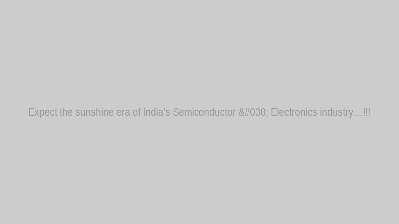 Expect the sunshine era of India’s Semiconductor & Electronics industry…!!!