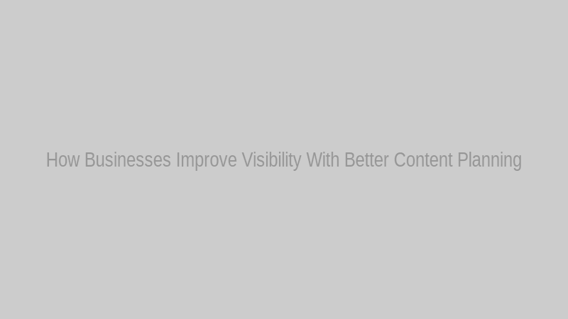 How Businesses Improve Visibility With Better Content Planning