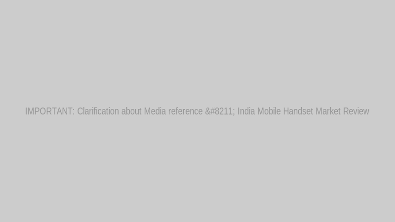 IMPORTANT: Clarification about Media reference – India Mobile Handset Market Review