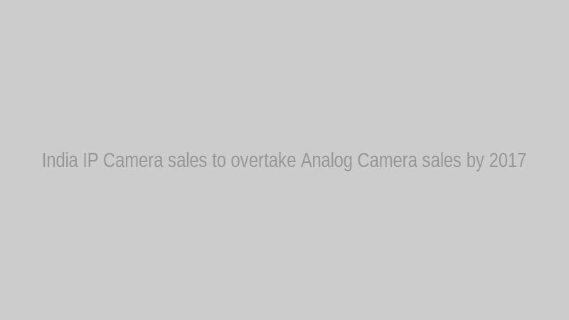 India IP Camera sales to overtake Analog Camera sales by 2017