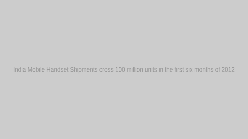 India Mobile Handset Shipments cross 100 million units in the first six months of 2012