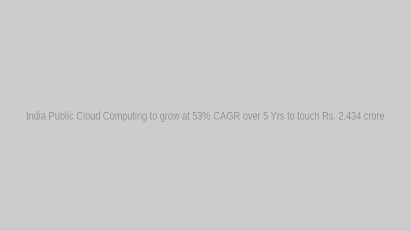 India Public Cloud Computing to grow at 53% CAGR over 5 Yrs to touch Rs. 2,434 crore